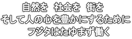 自然を　社会を　街を そして人の心を豊かにするために フジタはたゆまず働く